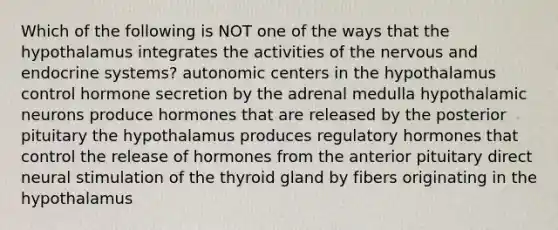 Which of the following is NOT one of the ways that the hypothalamus integrates the activities of the nervous and endocrine systems? autonomic centers in the hypothalamus control hormone secretion by the adrenal medulla hypothalamic neurons produce hormones that are released by the posterior pituitary the hypothalamus produces regulatory hormones that control the release of hormones from the anterior pituitary direct neural stimulation of the thyroid gland by fibers originating in the hypothalamus