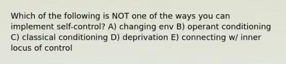 Which of the following is NOT one of the ways you can implement self-control? A) changing env B) operant conditioning C) classical conditioning D) deprivation E) connecting w/ inner locus of control