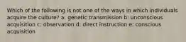 Which of the following is not one of the ways in which individuals acquire the culture? a: genetic transmission b: unconscious acquisition c: observation d: direct instruction e: conscious acquisition