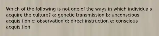 Which of the following is not one of the ways in which individuals acquire the culture? a: genetic transmission b: unconscious acquisition c: observation d: direct instruction e: conscious acquisition