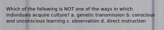 Which of the following is NOT one of the ways in which individuals acquire culture? a. genetic transmission b. conscious and unconscious learning c. observation d. direct instruction