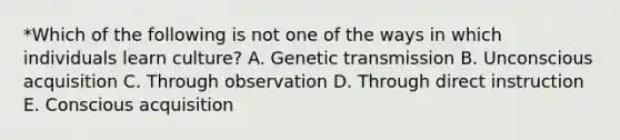 *Which of the following is not one of the ways in which individuals learn culture? A. Genetic transmission B. Unconscious acquisition C. Through observation D. Through direct instruction E. Conscious acquisition