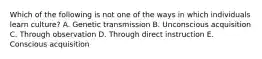 Which of the following is not one of the ways in which individuals learn culture? A. Genetic transmission B. Unconscious acquisition C. Through observation D. Through direct instruction E. Conscious acquisition