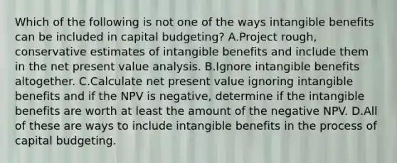 Which of the following is not one of the ways intangible benefits can be included in capital budgeting? A.Project rough, conservative estimates of intangible benefits and include them in the net present value analysis. B.Ignore intangible benefits altogether. C.Calculate net present value ignoring intangible benefits and if the NPV is negative, determine if the intangible benefits are worth at least the amount of the negative NPV. D.All of these are ways to include intangible benefits in the process of capital budgeting.