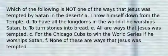 Which of the following is NOT one of the ways that Jesus was tempted by Satan in the desert? a. Throw himself down from the Temple. d. To have all the kingdoms in the world if he worships Satan. b. To turn stones into bread. e. All are ways that Jesus was tempted. c. For the Chicago Cubs to win the World Series if he worships Satan. f. None of these are ways that Jesus was tempted.