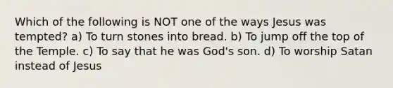 Which of the following is NOT one of the ways Jesus was tempted? a) To turn stones into bread. b) To jump off the top of the Temple. c) To say that he was God's son. d) To worship Satan instead of Jesus