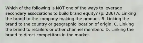 Which of the following is NOT one of the ways to leverage secondary associations to build brand equity? (p. 286) A. Linking the brand to the company making the product. B. Linking the brand to the country or geographic location of origin. C. Linking the brand to retailers or other channel members. D. Linking the brand to direct competitors in the market.