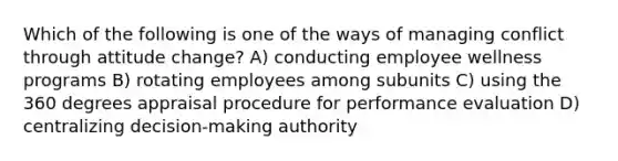 Which of the following is one of the ways of managing conflict through attitude change? A) conducting employee wellness programs B) rotating employees among subunits C) using the 360 degrees appraisal procedure for performance evaluation D) centralizing decision-making authority