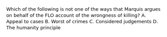 Which of the following is not one of the ways that Marquis argues on behalf of the FLO account of the wrongness of killing? A. Appeal to cases B. Worst of crimes C. Considered judgements D. The humanity principle