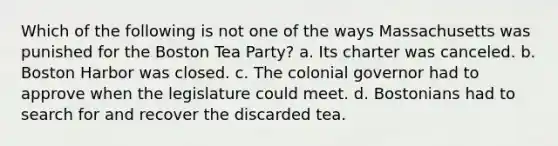 Which of the following is not one of the ways Massachusetts was punished for the Boston Tea Party? a. Its charter was canceled. b. Boston Harbor was closed. c. The colonial governor had to approve when the legislature could meet. d. Bostonians had to search for and recover the discarded tea.