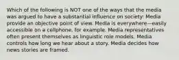 Which of the following is NOT one of the ways that the media was argued to have a substantial influence on society: Media provide an objective point of view. Media is everywhere—easily accessible on a cellphone, for example. Media representatives often present themselves as linguistic role models. Media controls how long we hear about a story. Media decides how news stories are framed.