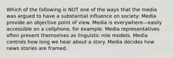 Which of the following is NOT one of the ways that the media was argued to have a substantial influence on society: Media provide an objective point of view. Media is everywhere—easily accessible on a cellphone, for example. Media representatives often present themselves as linguistic role models. Media controls how long we hear about a story. Media decides how news stories are framed.