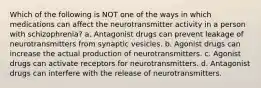 Which of the following is NOT one of the ways in which medications can affect the neurotransmitter activity in a person with schizophrenia? a. Antagonist drugs can prevent leakage of neurotransmitters from synaptic vesicles. b. Agonist drugs can increase the actual production of neurotransmitters. c. Agonist drugs can activate receptors for neurotransmitters. d. Antagonist drugs can interfere with the release of neurotransmitters.