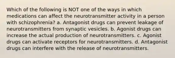 Which of the following is NOT one of the ways in which medications can affect the neurotransmitter activity in a person with schizophrenia? a. Antagonist drugs can prevent leakage of neurotransmitters from synaptic vesicles. b. Agonist drugs can increase the actual production of neurotransmitters. c. Agonist drugs can activate receptors for neurotransmitters. d. Antagonist drugs can interfere with the release of neurotransmitters.