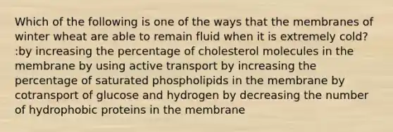 Which of the following is one of the ways that the membranes of winter wheat are able to remain fluid when it is extremely cold? :by increasing the percentage of cholesterol molecules in the membrane by using active transport by increasing the percentage of saturated phospholipids in the membrane by cotransport of glucose and hydrogen by decreasing the number of hydrophobic proteins in the membrane