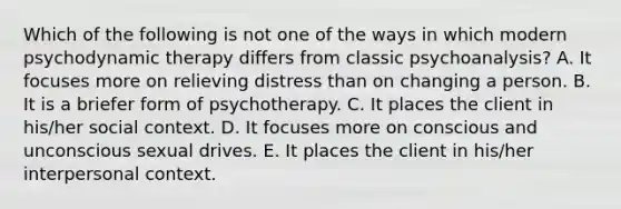 Which of the following is not one of the ways in which modern psychodynamic therapy differs from classic psychoanalysis? A. It focuses more on relieving distress than on changing a person. B. It is a briefer form of psychotherapy. C. It places the client in his/her social context. D. It focuses more on conscious and unconscious sexual drives. E. It places the client in his/her interpersonal context.