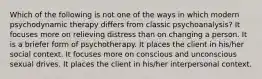 Which of the following is not one of the ways in which modern psychodynamic therapy differs from classic psychoanalysis? It focuses more on relieving distress than on changing a person. It is a briefer form of psychotherapy. It places the client in his/her social context. It focuses more on conscious and unconscious sexual drives. It places the client in his/her interpersonal context.