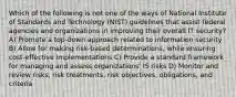 Which of the following is not one of the ways of National Institute of Standards and Technology (NIST) guidelines that assist federal agencies and organizations in improving their overall IT security? A) Promote a top-down approach related to information security B) Allow for making risk-based determinations, while ensuring cost-effective implementations C) Provide a standard framework for managing and assess organizations' IS risks D) Monitor and review risks, risk treatments, risk objectives, obligations, and criteria