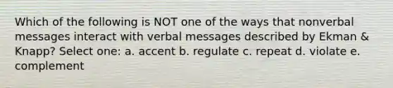 Which of the following is NOT one of the ways that nonverbal messages interact with verbal messages described by Ekman & Knapp? Select one: a. accent b. regulate c. repeat d. violate e. complement