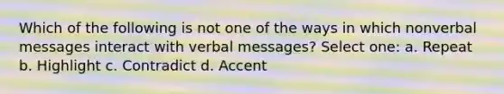 Which of the following is not one of the ways in which nonverbal messages interact with verbal messages? Select one: a. Repeat b. Highlight c. Contradict d. Accent