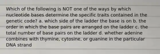 Which of the following is NOT one of the ways by which nucleotide bases determine the specific traits contained in the genetic code? a. which side of the ladder the base is on b. the order in which the base pairs are arranged on the ladder c. the total number of base pairs on the ladder d. whether adenine combines with thymine, cytosine, or guanine in the particular DNA strand