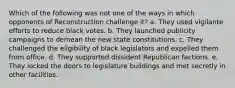 Which of the following was not one of the ways in which opponents of Reconstruction challenge it? a. They used vigilante efforts to reduce black votes. b. They launched publicity campaigns to demean the new state constitutions. c. They challenged the eligibility of black legislators and expelled them from office. d. They supported dissident Republican factions. e. They locked the doors to legislature buildings and met secretly in other facilities.