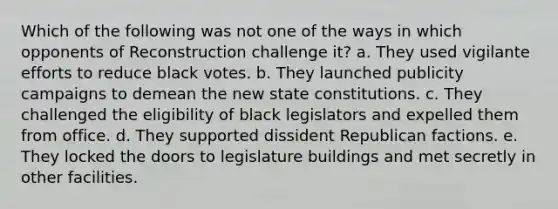 Which of the following was not one of the ways in which opponents of Reconstruction challenge it? a. They used vigilante efforts to reduce black votes. b. They launched publicity campaigns to demean the new state constitutions. c. They challenged the eligibility of black legislators and expelled them from office. d. They supported dissident Republican factions. e. They locked the doors to legislature buildings and met secretly in other facilities.