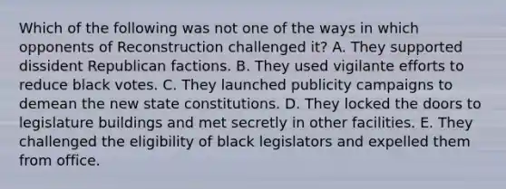 Which of the following was not one of the ways in which opponents of Reconstruction challenged it? A. They supported dissident Republican factions. B. They used vigilante efforts to reduce black votes. C. They launched publicity campaigns to demean the new state constitutions. D. They locked the doors to legislature buildings and met secretly in other facilities. E. They challenged the eligibility of black legislators and expelled them from office.