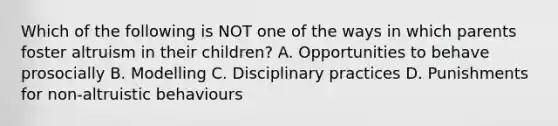 Which of the following is NOT one of the ways in which parents foster altruism in their children? A. Opportunities to behave prosocially B. Modelling C. Disciplinary practices D. Punishments for non-altruistic behaviours