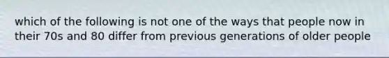 which of the following is not one of the ways that people now in their 70s and 80 differ from previous generations of older people