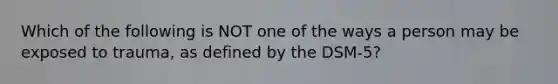 Which of the following is NOT one of the ways a person may be exposed to trauma, as defined by the DSM-5?