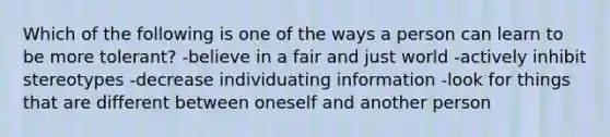 Which of the following is one of the ways a person can learn to be more tolerant? -believe in a fair and just world -actively inhibit stereotypes -decrease individuating information -look for things that are different between oneself and another person