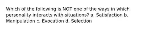 Which of the following is NOT one of the ways in which personality interacts with situations? a. Satisfaction b. Manipulation c. Evocation d. Selection