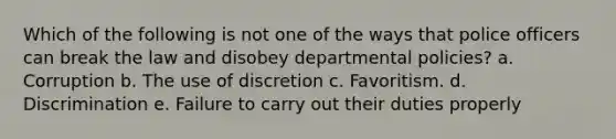 Which of the following is not one of the ways that police officers can break the law and disobey departmental policies? a. Corruption b. The use of discretion c. Favoritism. d. Discrimination e. Failure to carry out their duties properly