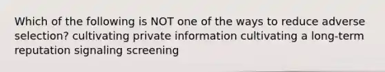 Which of the following is NOT one of the ways to reduce adverse selection? cultivating private information cultivating a long-term reputation signaling screening