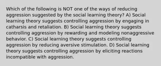 Which of the following is NOT one of the ways of reducing aggression suggested by the social learning theory? A) Social learning theory suggests controlling aggression by engaging in catharsis and retaliation. B) Social learning theory suggests controlling aggression by rewarding and modeling nonaggressive behavior. C) Social learning theory suggests controlling aggression by reducing aversive stimulation. D) Social learning theory suggests controlling aggression by eliciting reactions incompatible with aggression.