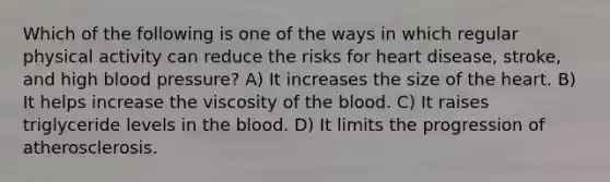 Which of the following is one of the ways in which regular physical activity can reduce the risks for heart disease, stroke, and high blood pressure? A) It increases the size of the heart. B) It helps increase the viscosity of the blood. C) It raises triglyceride levels in the blood. D) It limits the progression of atherosclerosis.