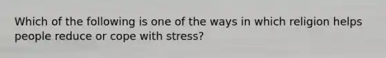 Which of the following is one of the ways in which religion helps people reduce or cope with stress?