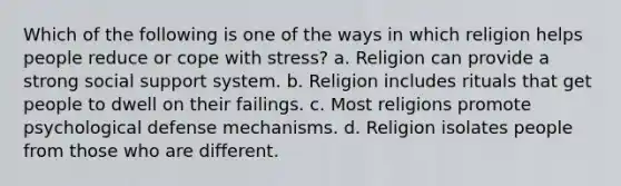 Which of the following is one of the ways in which religion helps people reduce or cope with stress? a. Religion can provide a strong social support system. b. Religion includes rituals that get people to dwell on their failings. c. Most religions promote psychological defense mechanisms. d. Religion isolates people from those who are different.