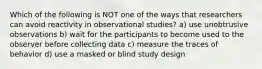 Which of the following is NOT one of the ways that researchers can avoid reactivity in observational studies? a) use unobtrusive observations b) wait for the participants to become used to the observer before collecting data c) measure the traces of behavior d) use a masked or blind study design