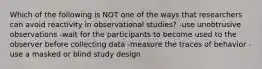 Which of the following is NOT one of the ways that researchers can avoid reactivity in observational studies? -use unobtrusive observations -wait for the participants to become used to the observer before collecting data -measure the traces of behavior -use a masked or blind study design