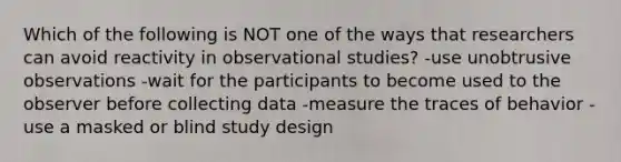 Which of the following is NOT one of the ways that researchers can avoid reactivity in observational studies? -use unobtrusive observations -wait for the participants to become used to the observer before collecting data -measure the traces of behavior -use a masked or blind study design