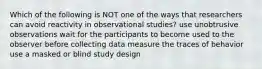 Which of the following is NOT one of the ways that researchers can avoid reactivity in observational studies? use unobtrusive observations wait for the participants to become used to the observer before collecting data measure the traces of behavior use a masked or blind study design