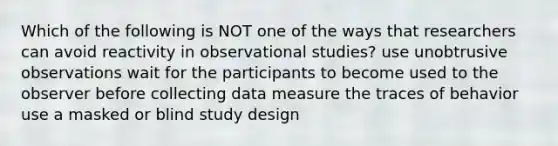 Which of the following is NOT one of the ways that researchers can avoid reactivity in observational studies? use unobtrusive observations wait for the participants to become used to the observer before collecting data measure the traces of behavior use a masked or blind study design