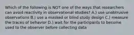 Which of the following is NOT one of the ways that researchers can avoid reactivity in observational studies? A.) use unobtrusive observations B.) use a masked or blind study design C.) measure the traces of behavior D.) wait for the participants to become used to the observer before collecting data