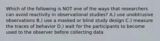 Which of the following is NOT one of the ways that researchers can avoid reactivity in observational studies? A.) use unobtrusive observations B.) use a masked or blind study design C.) measure the traces of behavior D.) wait for the participants to become used to the observer before collecting data