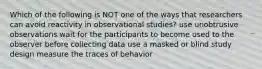 Which of the following is NOT one of the ways that researchers can avoid reactivity in observational studies? use unobtrusive observations wait for the participants to become used to the observer before collecting data use a masked or blind study design measure the traces of behavior