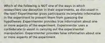 Which of the following is NOT one of the ways in which researchers use deception in their experiments, as discussed in the text? Experimenter gives participants incomplete information in the experiment to prevent them from guessing the hypotheses. Experimenter provides true information about one or more aspects of the experiment. Experimenter uses a confederate to assist in carrying out the experimental manipulation. Experimenter provides false information about one or more aspects of the experiment.