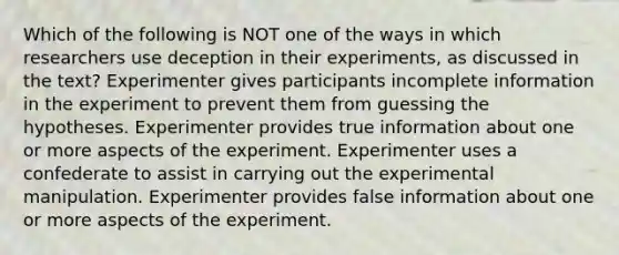 Which of the following is NOT one of the ways in which researchers use deception in their experiments, as discussed in the text? Experimenter gives participants incomplete information in the experiment to prevent them from guessing the hypotheses. Experimenter provides true information about one or more aspects of the experiment. Experimenter uses a confederate to assist in carrying out the experimental manipulation. Experimenter provides false information about one or more aspects of the experiment.