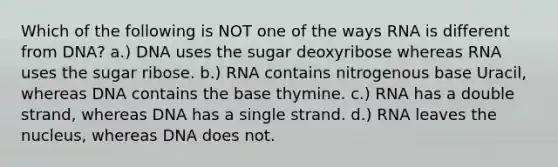 Which of the following is NOT one of the ways RNA is different from DNA? a.) DNA uses the sugar deoxyribose whereas RNA uses the sugar ribose. b.) RNA contains nitrogenous base Uracil, whereas DNA contains the base thymine. c.) RNA has a double strand, whereas DNA has a single strand. d.) RNA leaves the nucleus, whereas DNA does not.